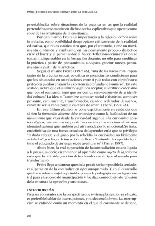 PAULO FREIRE: CONTRIBUCIONES PARA LA PEDAGOGÍA
210
preestablecida sobre situaciones de la práctica en las que la realidad
pretende hacerse encajar en dichas teorías explicativas que operan como
corsé de las estrategias de la enseñanza.
Por esto mismo, Freire da importancia a la reflexión crítica sobre
la práctica, como posibilidad de apropiarse críticamente de la realidad
educativa, que no es estática sino que, por el contrario, tiene un movi-
miento dinámico y cambiante, en un permanente proceso dialéctico
entre el hacer y el pensar sobre el hacer. Reflexión-acción-reflexión se
tornan indispensables en la formación docente, no sólo para modificar
la práctica a partir del pensamiento, sino para generar nuevos pensa-
mientos a partir de la práctica.
Según el mismo Freire (1997: 46), “una de las tareas más impor-
tantes de la práctica educativo-crítica es propiciar las condiciones para
que los educandos en sus relaciones entre sí y de todos con el profesor o
profesora puedan ensayar la experiencia profunda de asumirse”. En este
sentido, aclara que el asumir no significa aceptar, suscribir o ceder sino
que, por el contrario, tiene que ver con un reconocimiento de la identi-
dad cultural. La idea es “asumirse como ser social e histórico, como ser
pensante, comunicante, transformador, creador, realizador de sueños,
capaz de sentir rabia porque es capaz de amar” (Freire, 1997: 46).
En este último planteo, se pone explícitamente en evidencia que
si bien la formación docente debe entenderse como la facilitadora de un
movimiento que vaya desde la curiosidad ingenua a la curiosidad epis-
temológica, este camino no puede hacerse sin el reconocimiento de una
identidad cultural que también está atravesada por lo emocional. Se trata,
en definitiva, de una fuerza creadora del aprender en la que se privilegie
“la duda rebelde y el gusto por la rebeldía, la curiosidad no fácilmente
satisfecha” y en la que la tarea docente lleve a “estimular la capacidad que
tiene el educando de arriesgarse, de aventurarse” (Freire, 1997).
Ahora bien, la real superación de la contradicción estaría ligada
a la praxis, es decir, entendiendo al oprimido como sujeto de la práctica
en la que la reflexión y acción de los hombres se dirigen al mundo para
transformarlo.
Freire llega a plantear que sin la praxis sería imposible la verdade-
ra superación de la contradicción opresor-oprimido. Y en el desarrollo
que hace sobre el sujeto oprimido, pone a la pedagogía en un lugar cen-
tral para el proceso de emancipación y focaliza como objeto de reflexión
de la misma a la opresión y sus causas.
Interrupción...
Para ser coherentes con la perspectiva que se viene planteando en el texto,
es preferible hablar de interrupciones, y no de conclusiones. La interrup-
ción se entiende como un momento en el que el caminante se detiene,
 