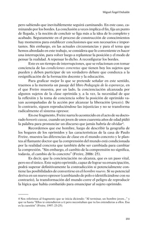 Miguel Ángel Duhalde
211
pero sabiendo que inevitablemente seguirá caminando. En este caso, ca-
minando por los bordes. La conclusión a veces implica el fin, fija un punto
de llegada, y la noción de concluir se liga más a la idea de lo completo y
acabado. Seguramente en el proceso de construcción de conocimientos
hay momentos para establecer conclusiones que son necesarios e impor-
tantes. Sin embargo, en las actuales circunstancias y para el tema que
hemos abordado en este trabajo, se considera que lo conveniente es hacer
una interrupción, para volver luego a replantear la posición y el modo de
pensar la realidad. A repensar lo dicho. A reconfigurar los bordes.
Este es un tiempo de interrupciones, que se relacionan con tomar
conciencia de las condiciones concretas que tienen hoy los sujetos que
pueden y deben participar de un verdadero debate que conduzca a la
resignificación de la formación docente y la educación.
Para graficar mejor lo que se pretende señalar en este sentido,
traemos a la memoria un pasaje del libro Pedagogía de la esperanza, en
el que Freire muestra, por un lado, la concienciación alcanzada por
algunos sujetos de la clase oprimida y, a la vez, la necesidad de que
la reflexión y la toma de conciencia sobre la posición de oprimido va-
yan acompañadas de la acción por alcanzar la liberación (praxis). De
lo contrario, siguen reproduciéndose las injusticias y no se transforma
radicalmente el sistema opresor.
En ese fragmento, Freire narra lo acontecido en el acto de su docto-
rado honoris causa, cuando un joven de unos cuarenta años de edad pidió
la palabra para pronunciar un discurso que jamás habría de olvidar4
.
Recordemos que ese hombre, luego de describir la geografía de
los hogares de los oprimidos y las características de la casa de Paulo
Freire, muestra las diferencias de clase en el mundo concreto y le plan-
tea al flamante doctor que la comprensión del mundo está condicionada
por la realidad concreta que también debe ser cambiada para cambiar
la compresión. “Sin embargo, el cambio de la comprensión no significa,
todavía, el cambio de lo concreto” (Freire, 2006: 25).
Es decir, que la concienciación no alcanza, que es un paso vital,
pero no el único. Este sujeto oprimido, capaz de lograr su emancipación,
podrá superar definitivamente la contradicción si potencialmente con-
tiene las posibilidades de convertirse en el hombre nuevo. Si su potencial
deriva en un nuevo opresor (cambiando de polo o identificándose con su
contrario), la transformación del mundo corre el peligro de reproducir
la lógica que había combatido para emancipar al sujeto oprimido.
4 Nos referimos al fragmento que se inicia diciendo: “Al terminar, un hombre joven...” y
que va hasta “Ellos te entendieron a ti pero necesitaban que tu los entendieras a ellos. Esa
es la cuestión” (Freire, 1997: 23-25).
 
