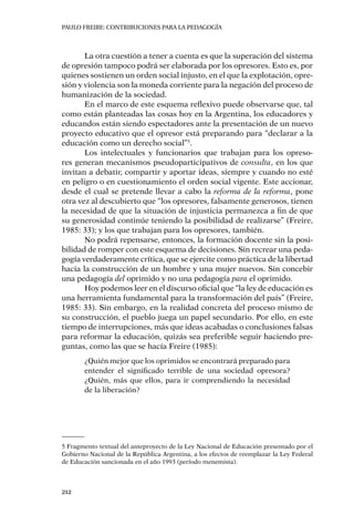 PAULO FREIRE: CONTRIBUCIONES PARA LA PEDAGOGÍA
212
La otra cuestión a tener a cuenta es que la superación del sistema
de opresión tampoco podrá ser elaborada por los opresores. Esto es, por
quienes sostienen un orden social injusto, en el que la explotación, opre-
sión y violencia son la moneda corriente para la negación del proceso de
humanización de la sociedad.
En el marco de este esquema reflexivo puede observarse que, tal
como están planteadas las cosas hoy en la Argentina, los educadores y
educandos están siendo espectadores ante la presentación de un nuevo
proyecto educativo que el opresor está preparando para “declarar a la
educación como un derecho social”5
.
Los intelectuales y funcionarios que trabajan para los opreso-
res generan mecanismos pseudoparticipativos de consulta, en los que
invitan a debatir, compartir y aportar ideas, siempre y cuando no esté
en peligro o en cuestionamiento el orden social vigente. Este accionar,
desde el cual se pretende llevar a cabo la reforma de la reforma, pone
otra vez al descubierto que “los opresores, falsamente generosos, tienen
la necesidad de que la situación de injusticia permanezca a fin de que
su generosidad continúe teniendo la posibilidad de realizarse” (Freire,
1985: 33); y los que trabajan para los opresores, también.
No podrá repensarse, entonces, la formación docente sin la posi-
bilidad de romper con este esquema de decisiones. Sin recrear una peda-
gogía verdaderamente crítica, que se ejercite como práctica de la libertad
hacia la construcción de un hombre y una mujer nuevos. Sin concebir
una pedagogía del oprimido y no una pedagogía para el oprimido.
Hoy podemos leer en el discurso oficial que “la ley de educación es
una herramienta fundamental para la transformación del país” (Freire,
1985: 33). Sin embargo, en la realidad concreta del proceso mismo de
su construcción, el pueblo juega un papel secundario. Por ello, en este
tiempo de interrupciones, más que ideas acabadas o conclusiones falsas
para reformar la educación, quizás sea preferible seguir haciendo pre-
guntas, como las que se hacía Freire (1985):
¿Quién mejor que los oprimidos se encontrará preparado para
entender el significado terrible de una sociedad opresora?
¿Quién, más que ellos, para ir comprendiendo la necesidad
de la liberación?
5 Fragmento textual del anteproyecto de la Ley Nacional de Educación presentado por el
Gobierno Nacional de la República Argentina, a los efectos de reemplazar la Ley Federal
de Educación sancionada en el año 1993 (período menemista).
 