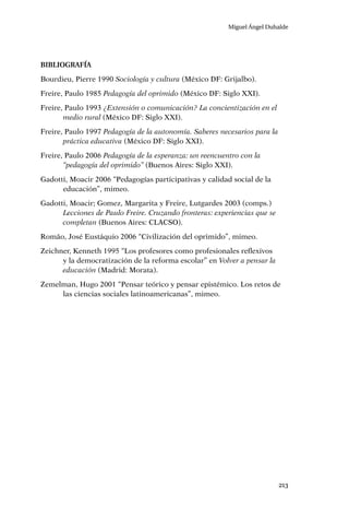 Miguel Ángel Duhalde
213
Bibliografía
Bourdieu, Pierre 1990 Sociología y cultura (México DF: Grijalbo).
Freire, Paulo 1985 Pedagogía del oprimido (México DF: Siglo XXI).
Freire, Paulo 1993 ¿Extensión o comunicación? La concientización en el
medio rural (México DF: Siglo XXI).
Freire, Paulo 1997 Pedagogía de la autonomía. Saberes necesarios para la
práctica educativa (México DF: Siglo XXI).
Freire, Paulo 2006 Pedagogía de la esperanza: un reencuentro con la
“pedagogía del oprimido” (Buenos Aires: Siglo XXI).
Gadotti, Moacir 2006 “Pedagogías participativas y calidad social de la
educación”, mimeo.
Gadotti, Moacir; Gomez, Margarita y Freire, Lutgardes 2003 (comps.)
Lecciones de Paulo Freire. Cruzando fronteras: experiencias que se
completan (Buenos Aires: CLACSO).
Romão, José Eustáquio 2006 “Civilización del oprimido”, mimeo.
Zeichner, Kenneth 1995 “Los profesores como profesionales reflexivos
y la democratización de la reforma escolar” en Volver a pensar la
educación (Madrid: Morata).
Zemelman, Hugo 2001 “Pensar teórico y pensar epistémico. Los retos de
las ciencias sociales latinoamericanas”, mimeo.
 