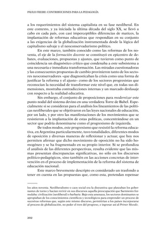 PAULO FREIRE: CONTRIBUCIONES PARA LA PEDAGOGÍA
202
a los requerimientos del sistema capitalista en su fase neoliberal. En
este contexto, y ya iniciada la última década del siglo XX, se llevó a
cabo en cada país, con casi imperceptibles diferencias de matices, la
implantación de reformas educativas que respondían en su conjunto
a las exigencias de la globalización instrumentada desde la lógica del
capitalismo salvaje y el neoconservadurismo político.
En este marco, también conocido como las reformas de los no-
venta, el eje de la formación docente se constituyó en epicentro de de-
bates, evaluaciones, propuestas y ajustes, que tuvieron como punto de
coincidencia un diagnóstico crítico que condenaba a este subsistema a
una necesaria e inmediata transformación. Las miradas cuestionadoras
y las consecuentes propuestas de cambio provinieron tanto de los secto-
res neoconservadores –que diagnosticaban la crisis como una forma de
justificar la reforma y el ajuste– como de los sectores progresistas que
reconocían la necesidad de transformar este nivel que, en todas sus di-
mensiones, mostraba contradicciones internas y un marcado desfasaje
con respecto a la realidad educativa.
Sin embargo, el conjunto de proposiciones para modernizar este
punto nodal del sistema devino en una verdadera Torre de Babel. Espe-
cialmente si se consideran para el análisis los lineamientos de las políti-
cas neoliberales que se objetivaron en las leyes nacionales de educación,
por un lado, y por otro las manifestaciones de los movimientos que se
resistieron a la implantación de estas políticas, concentrándose en un
sector que podría denominarse como el progresismo de izquierda.
De todos modos, este progresismo que resistió la reforma educa-
tiva, en Argentina particularmente, tuvo tonalidades, diferentes modos
de oposición y diversas maneras de reflexionar y actuar, que hoy nos
permiten afirmar que dicho movimiento de oposición no ha sido ho-
mogéneo y se ha fragmentado en su propio interior. Si se profundiza
el análisis de las diferentes perspectivas, resulta evidente que las mis-
mas presentan discrepancias significativas, no sólo en los discursos
político-pedagógicos, sino también en las acciones concretas de inter-
vención en el proceso de implementación de la reforma del sistema de
educación nacional.
Este marco brevemente descripto es considerado un trasfondo a
tener en cuenta en las propuestas que, como esta, pretendan repensar
los años noventa. Neoliberalismo o caos social era la disyuntiva que plateaban los gober-
nantes de turno y hacían revivir en sus discursos aquella preocupación que Sarmiento for-
mulaba: civilización (neoliberal) o barbarie. Bajo esta amenaza, los sectores dominantes se
apropiaban de los conocimientos científicos y tecnológicos para emprender un proceso de
sucesivas reformas que, según este mismo discurso, permitirían a los países incorporarse
al proceso de globalización, no peder el tren del progreso, e ingresar así al Primer Mundo.
 