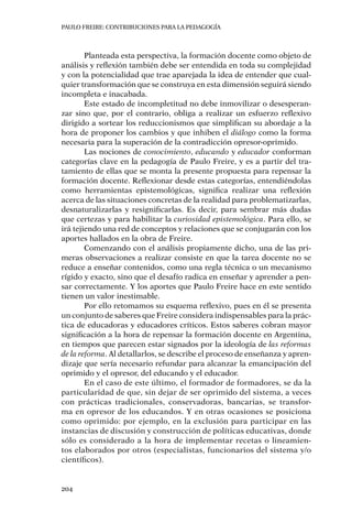 PAULO FREIRE: CONTRIBUCIONES PARA LA PEDAGOGÍA
204
Planteada esta perspectiva, la formación docente como objeto de
análisis y reflexión también debe ser entendida en toda su complejidad
y con la potencialidad que trae aparejada la idea de entender que cual-
quier transformación que se construya en esta dimensión seguirá siendo
incompleta e inacabada.
Este estado de incompletitud no debe inmovilizar o desesperan-
zar sino que, por el contrario, obliga a realizar un esfuerzo reflexivo
dirigido a sortear los reduccionismos que simplifican su abordaje a la
hora de proponer los cambios y que inhiben el diálogo como la forma
necesaria para la superación de la contradicción opresor-oprimido.
Las nociones de conocimiento, educando y educador conforman
categorías clave en la pedagogía de Paulo Freire, y es a partir del tra-
tamiento de ellas que se monta la presente propuesta para repensar la
formación docente. Reflexionar desde estas categorías, entendiéndolas
como herramientas epistemológicas, significa realizar una reflexión
acerca de las situaciones concretas de la realidad para problematizarlas,
desnaturalizarlas y resignificarlas. Es decir, para sembrar más dudas
que certezas y para habilitar la curiosidad epistemológica. Para ello, se
irá tejiendo una red de conceptos y relaciones que se conjugarán con los
aportes hallados en la obra de Freire.
Comenzando con el análisis propiamente dicho, una de las pri-
meras observaciones a realizar consiste en que la tarea docente no se
reduce a enseñar contenidos, como una regla técnica o un mecanismo
rígido y exacto, sino que el desafío radica en enseñar y aprender a pen-
sar correctamente. Y los aportes que Paulo Freire hace en este sentido
tienen un valor inestimable.
Por ello retomamos su esquema reflexivo, pues en él se presenta
un conjunto de saberes que Freire considera indispensables para la prác-
tica de educadoras y educadores críticos. Estos saberes cobran mayor
significación a la hora de repensar la formación docente en Argentina,
en tiempos que parecen estar signados por la ideología de las reformas
de la reforma. Al detallarlos, se describe el proceso de enseñanza y apren-
dizaje que sería necesario refundar para alcanzar la emancipación del
oprimido y el opresor, del educando y el educador.
En el caso de este último, el formador de formadores, se da la
particularidad de que, sin dejar de ser oprimido del sistema, a veces
con prácticas tradicionales, conservadoras, bancarias, se transfor-
ma en opresor de los educandos. Y en otras ocasiones se posiciona
como oprimido: por ejemplo, en la exclusión para participar en las
instancias de discusión y construcción de políticas educativas, donde
sólo es considerado a la hora de implementar recetas o lineamien-
tos elaborados por otros (especialistas, funcionarios del sistema y/o
científicos).
 