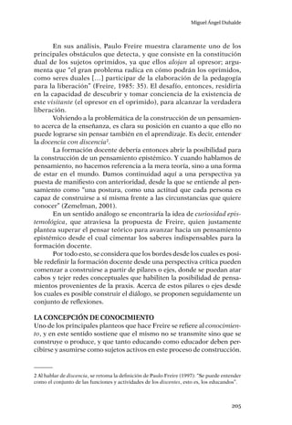 Miguel Ángel Duhalde
205
En sus análisis, Paulo Freire muestra claramente uno de los
principales obstáculos que detecta, y que consiste en la constitución
dual de los sujetos oprimidos, ya que ellos alojan al opresor; argu-
menta que “el gran problema radica en cómo podrán los oprimidos,
como seres duales […] participar de la elaboración de la pedagogía
para la liberación” (Freire, 1985: 35). El desafío, entonces, residiría
en la capacidad de descubrir y tomar conciencia de la existencia de
este visitante (el opresor en el oprimido), para alcanzar la verdadera
liberación.
Volviendo a la problemática de la construcción de un pensamien-
to acerca de la enseñanza, es clara su posición en cuanto a que ello no
puede lograrse sin pensar también en el aprendizaje. Es decir, entender
la docencia con discencia2
.
La formación docente debería entonces abrir la posibilidad para
la construcción de un pensamiento epistémico. Y cuando hablamos de
pensamiento, no hacemos referencia a la mera teoría, sino a una forma
de estar en el mundo. Damos continuidad aquí a una perspectiva ya
puesta de manifiesto con anterioridad, desde la que se entiende al pen-
samiento como “una postura, como una actitud que cada persona es
capaz de construirse a sí misma frente a las circunstancias que quiere
conocer” (Zemelman, 2001).
En un sentido análogo se encontraría la idea de curiosidad epis-
temológica, que atraviesa la propuesta de Freire, quien justamente
plantea superar el pensar teórico para avanzar hacia un pensamiento
epistémico desde el cual cimentar los saberes indispensables para la
formación docente.
Por todo esto, se considera que los bordes desde los cuales es posi-
ble redefinir la formación docente desde una perspectiva crítica pueden
comenzar a construirse a partir de pilares o ejes, donde se puedan atar
cabos y tejer redes conceptuales que habiliten la posibilidad de pensa-
mientos provenientes de la praxis. Acerca de estos pilares o ejes desde
los cuales es posible construir el diálogo, se proponen seguidamente un
conjunto de reflexiones.
La concepción de conocimiento
Uno de los principales planteos que hace Freire se refiere al conocimien-
to, y en este sentido sostiene que el mismo no se transmite sino que se
construye o produce, y que tanto educando como educador deben per-
cibirse y asumirse como sujetos activos en este proceso de construcción.
2 Al hablar de discencia, se retoma la definición de Paulo Freire (1997): “Se puede entender
como el conjunto de las funciones y actividades de los discentes, esto es, los educandos”.
 
