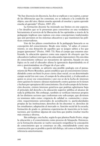 PAULO FREIRE: CONTRIBUCIONES PARA LA PEDAGOGÍA
206
“No hay docencia sin discencia, las dos se explican y sus sujetos, a pesar
de las diferencias que los connotan, no se reducen a la condición de
objeto, uno del otro. Quien enseña aprende al enseñar y quien aprende
enseña al aprender” (Freire, 1997: 25).
La formación docente ha mostrado sus límites en este aspecto,
y los desafíos que se le presentan para convertirse en una verdadera
herramienta al servicio de la liberación de los oprimidos a través de la
pedagogía implican una ruptura con estas concepciones tradicionales
que aún persisten en los sistemas educativos y que mantienen las polí-
ticas conservadoras.
Uno de los pilares constitutivos de la pedagogía bancaria es su
concepción del conocimiento. Desde esta visión, “el saber, el conoci-
miento, es una donación de aquellos que se juzgan sabios a los que
juzgan ignorantes” (Freire, 1985: 73). Para el campo que estamos ana-
lizando, la educación aparece como una especie de obsequio que los
educadores (sabios) entregan a los educandos (ignorantes). En esta idea
de conocimiento subyace un mecanismo de opresión, basado en una
lógica en la cual el educador aliena la ignorancia depositándola en el
otro y posicionándose en el lugar de el que sabe.
En este sentido, se advierte una posible analogía con el pensa-
miento de Pierre Bourdieu, quien establece que al conocimiento (enten-
diéndolo como un bien) lo posee cierta clase social, en un determinado
campo social (en este caso, el campo de la educación), y el educando es
quien no posee ese conocimiento y por eso se da la lucha de intereses
entre quienes lo tienen y desean mantenerlo contra quienes no lo tienen
y luchan por apropiarse del conocimiento. En el sub-campo de la forma-
ción docente, existen intereses genéricos que podrían aglutinarse bajo
el principio del derecho a la educación superior pública al alcance de
toda la población. Sin embargo, también se verifican intereses propios
de los distintos sectores que conforman este sub-campo, que devienen
en tensiones tales como: exigencia de calidad vs. contención y reten-
ción; requerimientos universales de acreditación vs. particularidades
propias de las instituciones; derechos de los docentes vs. derechos de
los estudiantes; adaptación al mercado vs. función social de la escuela;
formación de grado vs. primeras experiencias de inserción en la insti-
tuciones, por nombrar algunas de una lista que podría resultar mucho
más extensa y diversa.
Sin embargo, esta lucha, según lo que plantea Paulo Freire, niega
la educación y el conocimiento como proceso de búsqueda. Entonces,
en la formación docente se vuelve necesario resignificar la concepción
de conocimiento que se construye en ella, entendiéndolo como una
construcción que es posible a partir del diálogo, tal como se había hecho
referencia anteriormente.
 