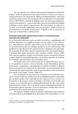 Miguel Ángel Duhalde
207
En este sentido, nos valemos del estudio realizado por Lidia Ro-
dríguez3
sobre la producción del conocimiento en Freire, en el que se
otorga relevancia a la categoría de “diálogo problematizador” como una
alternativa para acortar las distancias entre el educador y el educando.
Freire (1993: 90-91) entiende al diálogo como “la estructura fundamen-
tal del conocimiento […] que el educador siente la necesidad de ampliar
el diálogo a otros sujetos cognoscentes. De esta manera, su aula no es
un aula, en el sentido tradicional, sino un encuentro, donde se busca el
conocimiento, y no donde se transmite”. Y ligado a esto se encuentra el
tema que se desarrolla a continuación.
Interacción educador/educandoy las salidas del
sistema de opresión
En la formación docente, como en todos los niveles y modalidades del
sistema educativo, es exigible el respeto por los saberes de los educan-
dos, especialmente aquellos construidos por la clase social oprimida.
Un reconocimiento que no implique quedarse en esos saberes que sólo
justifican la reproducción del sistema injusto y desigual, sino que habi-
lite la partida desde ellos, para la superación de las situaciones límites.
Y también para poder pensarlas como “inéditos viables” (Freire, 1985:
121). Esto no significa romper con el sentido común, sino partir, echarse
a andar desde la curiosidad ingenua y en el mismo proceso de caminar
en el mundo, avanzar hacia una curiosidad crítica.
El desafío está en la construcción de un sujeto diferente, que no
es ni oprimido ni opresor, sino un hombre nuevo liberándose perma-
nentemente, enseñando y aprendiendo al enseñar. Cuando se plantea
entonces partir de los saberes de los educandos, se está queriendo decir
“partiendo del sujeto oprimido, pero no para quedarse, sino justamente
para partir a otro lugar” (Freire, 2006: 67).
Es esa actitud a la que hacemos referencia en los párrafos ante-
riores, la que brinda las condiciones de posibilidad para la creatividad,
que tampoco podrá estar separada de una exigencia ética y estética. La
formación se da porque existen el hombre y la mujer en el mundo; por
lo tanto, no se la puede pensar independientemente de ello, como puro
adiestramiento técnico. No se la puede pensar independientemente de
la naturaleza del ser humano. Y en esa naturaleza, resulta clave el reco-
nocimiento de la autonomía de las personas.
Al respecto, Gadotti realiza un planteo importante pues reconoce
en la autonomía la posibilidad de la inserción en la comunidad y la con-
3 Este estudio se denomina “Producción y transmisión del conocimiento en Freire” y fue
publicado en Gadotti et al. (2003: 35-49).
 