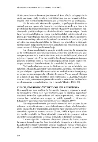 PAULO FREIRE: CONTRIBUCIONES PARA LA PEDAGOGÍA
208
dición para alcanzar la emancipación social. Para ello, la pedagogía de la
participación es vital y brinda la posibilidad para que los proyectos de for-
mación sean efectivamente democráticos y constructores de ciudadanía.
En la salida del sistema de opresión, la pedagogía dialéctica es
central, pues se opone a la bancaria, especialmente en lo que hace a la
posibilidad de intercomunicación entre el educador y el educando, ree-
ditando la posibilidad que esta ha inhabilitado desde su origen. Desde
la perspectiva dialógica, se rompe con la linealidad unidireccional pro-
puesta por la pedagogía bancaria que no sólo concibe al acto educativo
como un monólogo (donde se deposita el conocimiento en el otro, pasi-
vo), sino que anula la posibilidad de diálogo real y fortalece la lógica de
la imposición del pensamiento único, característica predominante en el
contexto actual del capitalismo salvaje.
La educación dialéctica, en este sentido, propone la superación
de la contradicción educando/educador, como una condición sine qua
non para pensar en la educación como práctica de la libertad, donde el
sujeto es cognoscente. Y en este sentido, la educación problematizadora
propone al diálogo como la relación indispensable en el acto cognoscen-
te que conduce al descubrimiento de la realidad de modo crítico.
Volviendo a las tres categorías básicas con las que se iniciaba esta
reflexión (educando, educador y conocimiento), se llega al entendimiento
de que el objeto cognoscible opera como un mediador entre los sujetos y
se torna en epicentro para la reflexión de ambos. Y a su vez, el “diálogo
es la relación que hace posible el acto cognoscente […] Ahora, ya nadie
educa a nadie, así como tampoco nadie se educa a sí mismo, los hombres
se educan entre sí, mediatizados por el mundo” (Freire, 1985: 86).
Ciencia, investigacióny métodos en la enseñanza
Otra condición para analizar la formación docente y repensarla desde
la perspectiva crítica es el rigor metódico, que no significa reproducir
mecánicamente las rigurosidades del método positivista, sino crear y
recrear las condiciones en las que es posible aprender críticamente.
Educador y educando rigurosamente curiosos (Freire, 1997).
Este rigor en el método, que resulta necesario en el proceso de en-
señanza, no significa tener certezas definitivas o verdades absolutas sobre
cómo se enseña. Por el contrario, ese mismo rigor implica que no estemos
demasiado seguros de nuestras certezas (Freire, 1997). Y ligada a este plan-
teo está la condición de historicidad del conocimiento, ya que el sujeto
que intervine en el mundo y conoce el mundo es también histórico.
La investigación también es clave en el planteo de Freire, porque
la tarea misma de enseñar lleva implícita la búsqueda y la indagación.
La actitud investigativa también abre las puertas del pensar crítico, pues
ella se justifica cuando hay objetos desconocidos; y en el proceso de des-
 