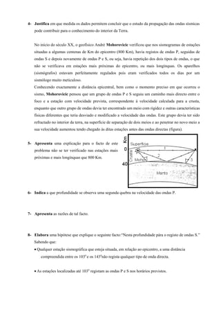 4- Justifica em que medida os dados permitem concluir que o estudo da propagação das ondas sísmicas
pode contribuir para o conhecimento do interior da Terra.
No início do século XX, o geofísico André Mohorovicic verificou que nos sismogramas de estações
situadas a algumas centenas de Km do epicentro (800 Km), havia registos de ondas P, seguidas de
ondas S e depois novamente de ondas P e S, ou seja, havia repetição dos dois tipos de ondas, o que
não se verificava em estações mais próximas do epicentro, ou mais longínquas. Os aparelhos
(sismógrafos) estavam perfeitamente regulados pois eram verificados todos os dias por um
sismólogo muito meticuloso.
Conhecendo exactamente a distância epicentral, bem como o momento preciso em que ocorreu o
sismo, Mohorovicic pensou que um grupo de ondas P e S seguiu um caminho mais directo entre o
foco e a estação com velocidade prevista, correspondente à velocidade calculada para a crusta,
enquanto que outro grupo de ondas devia ter encontrado um meio com rigidez e outras características
físicas diferentes que teria desviado e modificado a velocidade das ondas. Este grupo devia ter sido
refractado no interior da terra, na superfície de separação de dois meios e ao penetrar no novo meio a
sua velocidade aumentou tendo chegado às ditas estações antes das ondas directas (figura).
5- Apresenta uma explicação para o facto de este
problema não se ter verificado nas estações mais
próximas e mais longínquas que 800 Km.
6- Indica a que profundidade se observa uma segunda quebra na velocidade das ondas P.
7- Apresenta as razões de tal facto.
8- Elabora uma hipótese que explique o seguinte facto:“Nesta profundidade pára o registo de ondas S.”
Sabendo que:
• Qualquer estação sismográfica que esteja situada, em relação ao epicentro, a uma distância
compreendida entre os 1030
e os 1430
não regista qualquer tipo de onda directa.
• As estações localizadas até 1030
registam as ondas P e S nos horários previstos.
 