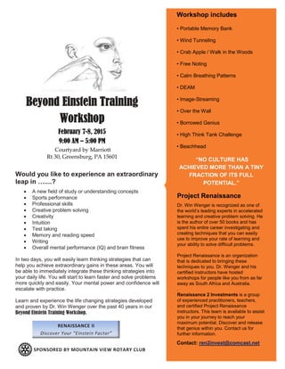Beyond Einstein Training
Workshop
February 7-8, 2015
9:00 AM – 5:00 PM
Courtyard by Marriott
Rt 30, Greensburg, PA 15601
Would you like to experience an extraordinary
leap in …....?
 A new field of study or understanding concepts
 Sports performance
 Professional skills
 Creative problem solving
 Creativity
 Intuition
 Test taking
 Memory and reading speed
 Writing
 Overall mental performance (IQ) and brain fitness
In two days, you will easily learn thinking strategies that can
help you achieve extraordinary gains in these areas. You will
be able to immediately integrate these thinking strategies into
your daily life. You will start to learn faster and solve problems
more quickly and easily. Your mental power and confidence will
escalate with practice.
Learn and experience the life changing strategies developed
and proven by Dr. Win Wenger over the past 40 years in our
Beyond Einstein Training Workshop.
RENAISSANCE II
Discover Your “Einstein Factor”
Project Renaissance
Dr. Win Wenger is recognized as one of
the world’s leading experts in accelerated
learning and creative problem solving. He
is the author of over 50 books and has
spent his entire career investigating and
creating techniques that you can easily
use to improve your rate of learning and
your ability to solve difficult problems.
Project Renaissance is an organization
that is dedicated to bringing these
techniques to you. Dr. Wenger and his
certified instructors have hosted
workshops for people like you from as far
away as South Africa and Australia.
.
Renaissance 2 Investments is a group
of experienced practitioners, teachers,
and certified Project Renaissance
instructors. This team is available to assist
you in your journey to reach your
maximum potential. Discover and release
that genius within you. Contact us for
further information.
“NO CULTURE HAS
ACHIEVED MORE THAN A TINY
FRACTION OF ITS FULL
POTENTIAL.”
Workshop includes
• Portable Memory Bank
• Wind Tunneling
• Crab Apple / Walk in the Woods
• Free Noting
• Calm Breathing Patterns
• DEAM
• Image-Streaming
• Over the Wall
• Borrowed Genius
• High Think Tank Challenge
• Beachhead
Contact: ren2invest@comcast.net
SPONSORED BY MOUNTAIN VIEW ROTARY CLUB
 