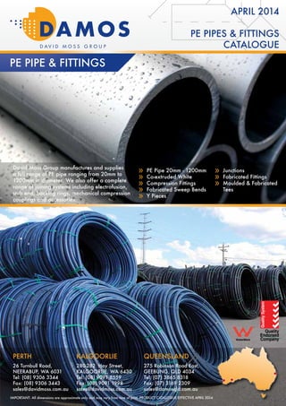 PE PIPES & FITTINGS
CATALOGUE
APRIL 2014
Pe Pipe & Fittings
David Moss Group manufactures and supplies
a full range of PE pipe ranging from 20mm to
1200mm in diameter. We also offer a complete
range of joining systems including electrofusion,
stub end, backing rings, mechanical compression
couplings and accessories.
»» PE Pipe 20mm - 1200mm
»» Co-extruded White
»» Compression Fittings
»» Fabricated Sweep Bends
»» Y Pieces
»» Junctions
»» Fabricated Fittings
»» Moulded & Fabricated
Tees
KALGOORLIE
280-282 Hay Street,
KALGOORLIE, WA 6430
Tel: (08) 9091 8559
Fax: (08) 9091 1998
sales@davidmoss.com.au
Perth
26 Turnbull Road,
NEERABUP, WA 6031
Tel: (08) 9306 3344
Fax: (08) 9306 3443
sales@davidmoss.com.au
QUEENSLAND
275 Robinson Road East,
GEEBUNG, QLD 4034
Tel: (07) 3865 8318
Fax: (07) 3169 2309
sales@damosqld.com.au
KALGOORLIE
280-282 Hay Street,
KALGOORLIE, WA 6430
Tel: (08) 9091 8559
Fax: (08) 9091 1998
sales@davidmoss.com.au
Perth
26 Turnbull Road,
NEERABUP, WA 6031
Tel: (08) 9306 3344
Fax: (08) 9306 3443
sales@davidmoss.com.au
QUEENSLAND
275 Robinson Road East,
GEEBUNG, QLD 4034
Tel: (07) 3865 8318
Fax: (07) 3169 2309
sales@damosqld.com.au
FOR FURTHER INFORMATION
VISIT WWW.DAVIDMOSS.COM.AU FOR FURTHER
INFORMATION, OR Call today to speak to one oF
our qualified engineers or sales TEAM.
»»SUPERIOR CUSTOMER SUPPORT
»»PRO-ACTIVE SOLUTIONS
»»RELIABILITY
IMPORTANT: All dimensions are approximate only and may vary from time of print. PRODUCT CATALOGUE EFFECTIVE APRIL 2014
 