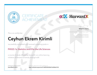 Professor of Biostatistics
Harvard T.H. Chan School of Public Health
Professor of Biostatistics
and Computational Biology
Dana Farber Cancer Institute
Rafael A. Irizarry
VERIFIED CERTIFICATE Verify the authenticity of this certificate at
CERTIFICATE
ACHIEVEMENT
of
VERIFIED
ID
This is to certify that
Ceyhun Ekrem Kirimli
successfully completed and received a passing grade in
PH525.1x: Statistics and R for the Life Sciences
a course of study offered by HarvardX, an online learning
initiative of Harvard University through edX.
Issued May 26, 2015 https://verify.edx.org/cert/ca577e8f9f344f3d96d15e2fbdec5140
 