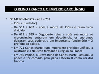 O REINO FRANCO E O IMPÉRIO CAROLÍNGIO 
• OS MEROVÍNGIOS – 481 – 751 
– Clóvis (fundador) 
– De 511 a 687 – após a morte de Clóvis o reino ficou 
dividido. 
– De 629 a 639 – Dagoberto reina e após sua morte os 
meronvíngios entraram em decadência, os supremos 
deixaram seus poderes a um importante funcionário – O 
prefeito do palácio. 
– Em 721 Carlos Martel (um importante prefeito) unificou a 
Austrásia e a Nêustria formando a região da Franca. 
– Em 740 Pepino, o Breve (filho de Carlos Martel) assumiu o 
poder e foi coroado pelo papa Estevão II como rei dos 
francos. 
 