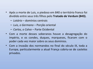 • Após a morte de Luis, o piedoso em 840 o território franco foi 
dividido entre seus três filhos pelo Tratado de Verdum (843). 
– Lotário – domínios centrais 
– Luis, o Germano – Porção oriental 
– Carlos, o Calvo – Parte Ocidental 
• Com a morte desses soberanos houve a desagregação do 
império, e os condes, duques, marqueses, ficaram com o 
poder cada vez maior sobre os seus domínios. 
• Com a invasão dos normandos no final do século IX, toda a 
Europa, particularmente a atual França cobriu-se de castelos 
privados. 
