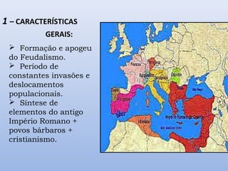 1 – CARACTERÍSTICAS 
GERAIS: 
 Formação e apogeu 
do Feudalismo. 
 Período de 
constantes invasões e 
deslocamentos 
populacionais. 
 Síntese de 
elementos do antigo 
Império Romano + 
povos bárbaros + 
cristianismo. 
 
