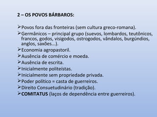 2 – OS POVOS BÁRBAROS: 
Povos fora das fronteiras (sem cultura greco-romana). 
Germânicos – principal grupo (suevos, lombardos, teutônicos, 
francos, godos, visigodos, ostrogodos, vândalos, burgúndios, 
anglos, saxões...). 
Economia agropastoril. 
Ausência de comércio e moeda. 
Ausência de escrita. 
Inicialmente politeístas. 
Inicialmente sem propriedade privada. 
Poder político = casta de guerreiros. 
Direito Consuetudinário (tradição). 
COMITATUS (laços de dependência entre guerreiros). 
 