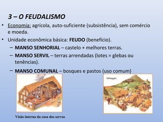 3 – O FEUDALISMO 
• Economia: agrícola, auto-suficiente (subsistência), sem comércio 
e moeda. 
• Unidade econômica básica: FEUDO (benefício). 
– MANSO SENHORIAL – castelo + melhores terras. 
– MANSO SERVIL – terras arrendadas (lotes = glebas ou 
tenências). 
– MANSO COMUNAL – bosques e pastos (uso comum) 
Visão interna da casa dos servos 
 
