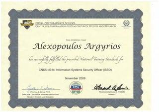 NAVAL POSTGRADUATE SCHOOL
CENTER FOR INFORMATION SYSTEMS SECURITY STUDIES AND RESEARCH
ExCELUNCE
THIS CERTIFIES T}iAT
5l{exoyou{os 5lrgyrios
CNSSI 4014: Information Systems Security Officer (ISSO)
November 2009
CYNTHIA E. IRVINE, PH.D.
DIRECTOR, CENTER FOR INFORMATION SYSTEMS
SECURITY STUDIES AND RESEARCH
PROFESSOR LEONARD A. FERRARl
PROVOST
 