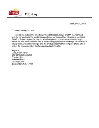 Frito-Lay
February 24, 2016
To Whom It May Concern,
I would like to take this time to commend Rebecca Zeeuw of EMA Inc. Cortland,
N.Y. for her dedication to outstanding customer service and her 10 years of service at
EMA Inc. Rebecca goes far beyond what is expected to ensure that my company’s
needs are met and exceeded. She is always very professional and keeps us informed of
any updates, available trainings, and the product lines that her company offers. She is
one of the reasons we buy Yaskawa products at this site.
Regards,
Marcus Van Vorce
Site Controls Specialist
Frito Lay, Inc.
Kirkwood Plant
10 Spud Lane
Binghamton, N.Y. 13904
 