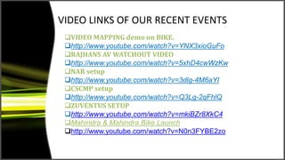 VIDEO LINKS OF OUR RECENT EVENTS
VIDEO MAPPING demo on BIKE.
http://www.youtube.com/watch?v=YNX3xioGuFo
RAJHANS AV WATCHOUT VIDEO
http://www.youtube.com/watch?v=5xhD4cwWzKw
NAR setup
http://www.youtube.com/watch?v=3dlg-4M6aYI
CSCMP setup
http://www.youtube.com/watch?v=Q3Lg-2qFhlQ
ZUVENTUS SETUP
http://www.youtube.com/watch?v=mkiBZr8XkC4
Mahindra & Mahindra Bike Launch
http://www.youtube.com/watch?v=N0n3FYBE2zo
 