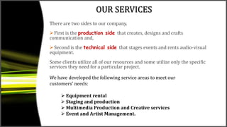 OUR SERVICES
There are two sides to our company.
First is the production side that creates, designs and crafts
communication and,
Second is the technical side that stages events and rents audio-visual
equipment.
Some clients utilize all of our resources and some utilize only the specific
services they need for a particular project.
We have developed the following service areas to meet our
customers’ needs:
 Equipment rental
 Staging and production
 Multimedia Production and Creative services
 Event and Artist Management.
 