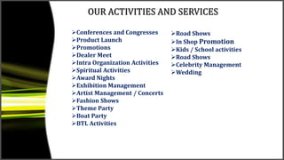 OUR ACTIVITIES AND SERVICES
Conferences and Congresses
Product Launch
Promotions
Dealer Meet
Intra Organization Activities
Spiritual Activities
Award Nights
Exhibition Management
Artist Management / Concerts
Fashion Shows
Theme Party
Boat Party
BTL Activities
Road Shows
In Shop Promotion
Kids / School activities
Road Shows
Celebrity Management
Wedding
 