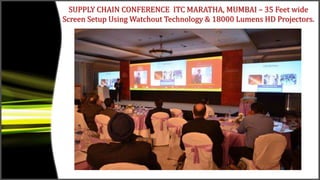SUPPLY CHAIN CONFERENCE ITC MARATHA, MUMBAI – 35 Feet wide
Screen Setup Using Watchout Technology & 18000 Lumens HD Projectors.
 