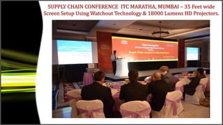 SUPPLY CHAIN CONFERENCE ITC MARATHA, MUMBAI – 35 Feet wide
Screen Setup Using Watchout Technology & 18000 Lumens HD Projectors.
 