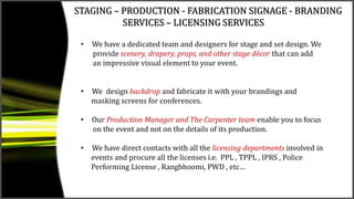 STAGING – PRODUCTION - FABRICATION SIGNAGE - BRANDING
SERVICES – LICENSING SERVICES
• We have a dedicated team and designers for stage and set design. We
provide scenery, drapery, props, and other stage décor that can add
an impressive visual element to your event.
• We design backdrop and fabricate it with your brandings and
masking screens for conferences.
• Our Production Manager and The Carpenter team enable you to focus
on the event and not on the details of its production.
• We have direct contacts with all the licensing departments involved in
events and procure all the licenses i.e. PPL , TPPL , IPRS , Police
Performing License , Rangbhoomi, PWD , etc…
 