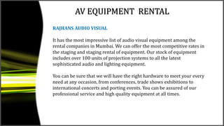 AV EQUIPMENT RENTAL
RAJHANS AUDIO VISUAL
It has the most impressive list of audio visual equipment among the
rental companies in Mumbai. We can offer the most competitive rates in
the staging and staging rental of equipment. Our stock of equipment
includes over 100 units of projection systems to all the latest
sophisticated audio and lighting equipment.
You can be sure that we will have the right hardware to meet your every
need at any occasion, from conferences, trade shows exhibitions to
international concerts and porting events. You can be assured of our
professional service and high quality equipment at all times.
 