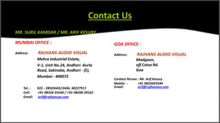 Contact Us
MR. SURIL KAMDAR / MR. ARIF KESURY
MUMBAI OFFICE :
Address: RAJHANS AUDIO VISUAL
Mehra Industrial Estate,
V-1, Unit No.24, Andheri -Kurla
Road, Sakinaka, Andheri - (E),
Mumbai - 400072
Tel. : 022 - 28503445/3446, 40227917
Cell: +91-98334 35544 / +91-98200 39162
Email: arif@rajhansav.com
GOA OFFICE :
Address: RAJHANS AUDIO VISUAL
Madgaon,
off Colva Rd.
Goa
Contact Person : Mr. Arif Kesury
Mobile : +91 9833435544
Email: arif@rajhansav.com
 