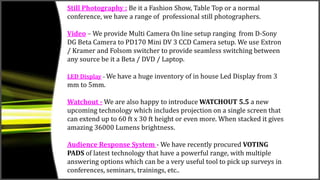Still Photography : Be it a Fashion Show, Table Top or a normal
conference, we have a range of professional still photographers.
Video – We provide Multi Camera On line setup ranging from D-Sony
DG Beta Camera to PD170 Mini DV 3 CCD Camera setup. We use Extron
/ Kramer and Folsom switcher to provide seamless switching between
any source be it a Beta / DVD / Laptop.
LED Display – We have a huge inventory of in house Led Display from 3
mm to 5mm.
Watchout - We are also happy to introduce WATCHOUT 5.5 a new
upcoming technology which includes projection on a single screen that
can extend up to 60 ft x 30 ft height or even more. When stacked it gives
amazing 36000 Lumens brightness.
Audience Response System - We have recently procured VOTING
PADS of latest technology that have a powerful range, with multiple
answering options which can be a very useful tool to pick up surveys in
conferences, seminars, trainings, etc..
 