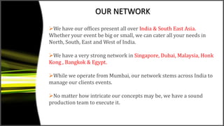 OUR NETWORK
We have our offices present all over India & South East Asia.
Whether your event be big or small, we can cater all your needs in
North, South, East and West of India.
We have a very strong network in Singapore, Dubai, Malaysia, Honk
Kong , Bangkok & Egypt.
While we operate from Mumbai, our network stems across India to
manage our clients events.
No matter how intricate our concepts may be, we have a sound
production team to execute it.
 