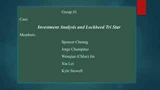 Group #1
Case:
Investment Analysis and Lockheed Tri Star
Members:
Spencer Cheung
Jorge Chumpitaz
Wenqian (Chloe) Jin
Xia Lei
Kyle Stowell
 