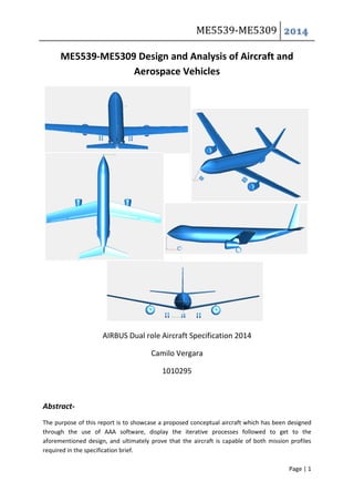ME5539-ME5309 2014
Page | 1
ME5539-ME5309 Design and Analysis of Aircraft and
Aerospace Vehicles
AIRBUS Dual role Aircraft Specification 2014
Camilo Vergara
1010295
Abstract-
The purpose of this report is to showcase a proposed conceptual aircraft which has been designed
through the use of AAA software, display the iterative processes followed to get to the
aforementioned design, and ultimately prove that the aircraft is capable of both mission profiles
required in the specification brief.
 