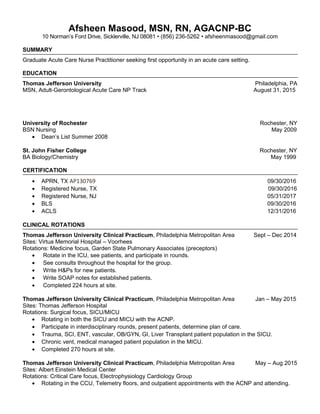 Afsheen Masood, MSN, RN, AGACNP-BC
10 Norman’s Ford Drive, Sicklerville, NJ 08081 • (856) 236-5262 • afsheenmasood@gmail.com
SUMMARY
Graduate Acute Care Nurse Practitioner seeking first opportunity in an acute care setting.
EDUCATION
Thomas Jefferson University Philadelphia, PA
MSN, Adult-Gerontological Acute Care NP Track August 31, 2015
University of Rochester Rochester, NY
BSN Nursing May 2009
• Dean’s List Summer 2008
St. John Fisher College Rochester, NY
BA Biology/Chemistry May 1999
CERTIFICATION
• APRN, TX AP130769 09/30/2016
• Registered Nurse, TX 09/30/2016
• Registered Nurse, NJ 05/31/2017
• BLS 09/30/2016
• ACLS 12/31/2016
CLINICAL ROTATIONS
Thomas Jefferson University Clinical Practicum, Philadelphia Metropolitan Area Sept – Dec 2014
Sites: Virtua Memorial Hospital – Voorhees
Rotations: Medicine focus, Garden State Pulmonary Associates (preceptors)
• Rotate in the ICU, see patients, and participate in rounds.
• See consults throughout the hospital for the group.
• Write H&Ps for new patients.
• Write SOAP notes for established patients.
• Completed 224 hours at site.
Thomas Jefferson University Clinical Practicum, Philadelphia Metropolitan Area Jan – May 2015
Sites: Thomas Jefferson Hospital
Rotations: Surgical focus, SICU/MICU
• Rotating in both the SICU and MICU with the ACNP.
• Participate in interdisciplinary rounds, present patients, determine plan of care.
• Trauma, SCI, ENT, vascular, OB/GYN, GI, Liver Transplant patient population in the SICU.
• Chronic vent, medical managed patient population in the MICU.
• Completed 270 hours at site.
Thomas Jefferson University Clinical Practicum, Philadelphia Metropolitan Area May – Aug 2015
Sites: Albert Einstein Medical Center
Rotations: Critical Care focus, Electrophysiology Cardiology Group
• Rotating in the CCU, Telemetry floors, and outpatient appointments with the ACNP and attending.
 