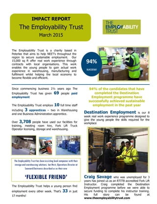 Since commencing business 2½ years ago The
Employability Trust has given 69 people paid
employment
The Employability Trust employs 10 full time staff
including 3 apprentices – two in Warehousing
and one Business Administration apprentice.
Over 3,708 people have used our facilities for
training, meeting room hire, Fork Lift Truck
Operator licensing, storage and warehousing.
IMPACT REPORT
The Employability Trust
March 2015
The Employability Trust is a charity based in
Peterlee that aims to help NEET’s throughout the
region to secure sustainable employment. Our
15,000 sq ft offer real work experience through
contracts with local organisations. This work
enables the young people to gain actual work
experience in warehousing, manufacturing and
fulfilment whilst helping the local economy to
become flexible and efficient.
94%
SUCCESS!
The Employability Trust helps a young person find
employment every other week. That’s 33 in just
17 months!
94% of the candidates that have
completed the Destination
Employment programme have
successfully achieved sustainable
employment in the past year
Destination Employment is our 8
week real work experience programme designed to
give the young people the skills required for the
workplace
Craig Savage who was unemployed for 3
years has joined us as an RTITB accredited Fork Lift
Instructor. Craig completed the Destination
Employment programme before we were able to
secure funding to complete his instructor training.
His full story can be found at
www.theemployabilitytrust.com
The Employability Trust has been assisting local companies with their
storage and warehousing solutions. Ian West, Operations Director at
Seaward Electronics described us as their new
‘FLEXIBLE FRIEND’
 