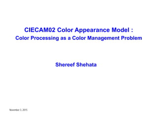 CIECAM02 Color Appearance Model :
Color Processing as a Color Management Problem
Shereef Shehata
November 3, 2015
 