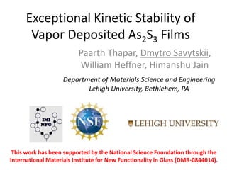 Exceptional Kinetic Stability of
Vapor Deposited As2S3 Films
Paarth Thapar, Dmytro Savytskii,
William Heffner, Himanshu Jain
This work has been supported by the National Science Foundation through the
International Materials Institute for New Functionality in Glass (DMR-0844014).
Department of Materials Science and Engineering
Lehigh University, Bethlehem, PA
 
