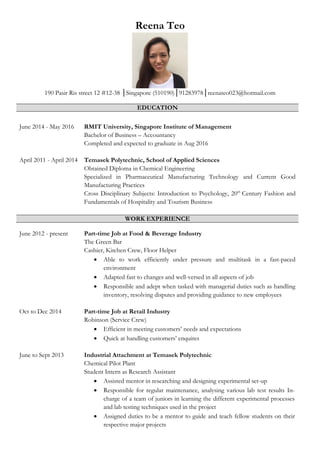 Reena Teo
190 Pasir Ris street 12 #12-38 │Singapore (510190)│91283978│reenateo023@hotmail.com
EDUCATION
June 2014 - May 2016 RMIT University, Singapore Institute of Management
Bachelor of Business – Accountancy
Completed and expected to graduate in Aug 2016
April 2011 - April 2014 Temasek Polytechnic, School of Applied Sciences
Obtained Diploma in Chemical Engineering
Specialized in Pharmaceutical Manufacturing Technology and Current Good
Manufacturing Practices
Cross Disciplinary Subjects: Introduction to Psychology, 20th
Century Fashion and
Fundamentals of Hospitality and Tourism Business
WORK EXPERIENCE
June 2012 - present Part-time Job at Food & Beverage Industry
The Green Bar
Cashier, Kitchen Crew, Floor Helper
 Able to work efficiently under pressure and multitask in a fast-paced
environment
 Adapted fast to changes and well-versed in all aspects of job
 Responsible and adept when tasked with managerial duties such as handling
inventory, resolving disputes and providing guidance to new employees
Oct to Dec 2014 Part-time Job at Retail Industry
Robinson (Service Crew)
 Efficient in meeting customers’ needs and expectations
 Quick at handling customers’ enquires
June to Sept 2013 Industrial Attachment at Temasek Polytechnic
Chemical Pilot Plant
Student Intern as Research Assistant
 Assisted mentor in researching and designing experimental set-up
 Responsible for regular maintenance, analysing various lab test results In-
charge of a team of juniors in learning the different experimental processes
and lab testing techniques used in the project
 Assigned duties to be a mentor to guide and teach fellow students on their
respective major projects
 