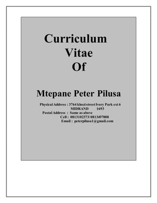 Curriculum
Vitae
Of
Mtepane Peter Pilusa
PhysicalAddress : 3764 khozistreetIvory Park ext 6
MIDRAND 1693
PostalAddress : Same as above
Cell : 0813102373/0813497008
Email : peterpilusa1@gmail.com
 