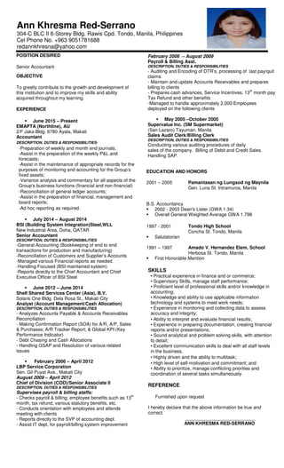 Ann Khresma Red-Serrano
304-C BLC II 6-Storey Bldg. Rawis Cpd. Tondo, Manila, Philippines
Cel Phone No. +963 9051781688
redannkhresna@yahoo.com
POSITION DESIRED
Senior Accountant
OBJECTIVE
To greatly contribute to the growth and development of
this institution and to improve my skills and ability
acquired throughout my learning.
EXPERIENCE
June 2015 – Present
EMAPTA (Northline), AU
2/F Jaka Bldg. 6780 Ayala, Makati
Accountant
DESCRIPTION, DUTIES & RESPONSIBILITIES-
-Preparation of weekly and month end journals;
-Assist in the preparation of the weekly P&L and
forecasts;
-Assist in the maintenance of appropriate records for the
purposes of monitoring and accounting for the Group’s
fixed assets;
-Variance analysis and commentary for all aspects of the
Group’s business functions (financial and non-financial)
-Reconciliation of general ledger accounts;
-Assist in the preparation of financial, management and
board reports;
-Ad hoc reporting as required.
July 2014 – August 2014
BSI (Building System Integration)Steel,WLL
New Industrial Area, Doha, QATAR
Senior Accountant
DESCRIPTION, DUTIES & RESPONSIBILITIES
-General Accounting (Bookkeeping of end to end
transactions for production and manufacturing)
-Reconciliation of Customers and Supplier’s Accounts
-Managed various Financial reports as needed.
-Handling Focused (BSI maintained system)
-Reports directly to the Chief Accountant and Chief
Executive Officer of BSI Steel
June 2012 – June 2014
Shell Shared Services Center (Asia), B.V.
Solaris One Bldg. Dela Rosa St., Makati City
Analyst (Account Management/Cash Allocation)
DESCRIPTION, DUTIES & RESPONSIBILITIES
- Analyzes Accounts Payable & Accounts Receivables
Reconciliation
- Making Confirmation Report (SOA) for A/R, A/P, Sales
& Purchases; A/R Tracker Report; & Global KPI (Key
Performance Indicator)
- Debt Chasing and Cash Allocations
- Handling GSAP and Resolution of various related
issues
February 2006 – April 2012
LBP Service Corporation
Sen. Gil Puyat Ave., Makati City
August 2009 – April 2012
Chief of Division (COD)/Senior Associate II
DESCRIPTION, DUTIES & RESPONSIBILITIES
Supervises payroll & billing staffs:
- Checks payroll & billing; employee benefits such as 13
th
month, tax refund, various statutory benefits, etc.
- Conducts orientation with employees and attends
meeting with clients
- Reports directly to the SVP of accounting dept.
- Assist IT dept, for payroll/billing system improvement
February 2006 – August 2009
Payroll & Billing Asst.
DESCRIPTION, DUTIES & RESPONSIBILITIES
- Auditing and Encoding of DTR’s, processing of last pay/quit
claims
- Maintain and update Accounts Receivables and prepares
billing to clients
- Prepares cash advances, Service Incentives, 13
th
month pay,
Tax Refund and other benefits
-Managed to handle approximately 2,000 Employees
deployed on the following clients
May 2005 –October 2005
Supervalue Inc. (SM Supermarket)
(San Lazaro) Tayuman, Manila
Sales Audit Clerk/Billing Clerk
DESCRIPTION, DUTIES & RESPONSIBILITIES
Conducting various auditing procedures of daily
sales of the company. Billing of Debit and Credit Sales.
Handling SAP.
EDUCATION AND HONORS
2001 – 2005 Pamantasan ng Lungsod ng Maynila
Gen. Luna St. Intramuros, Manila
B.S. Accountancy
2002 - 2003 Dean's Lister (GWA 1.34)
Overall General Weighted Average GWA 1.798
1997 - 2001 Tondo High School
Concha St. Tondo, Manila
Salutatorian
1991 – 1997 Amado V. Hernandez Elem. School
Herbosa St. Tondo, Manila
First Honorable Mention
SKILLS
• Practical experience in finance and or commerce;
• Supervisory Skills, manage staff performance;
• Proficient level of professional skills and/or knowledge in
accounting;
• Knowledge and ability to use applicable information
technology and systems to meet work needs;
• Experience in monitoring and collecting data to assess
accuracy and integrity;
• Ability to interpret and evaluate financial results;
• Experience in preparing documentation, creating financial
reports and/or presentations;
• Sound analytical and problem solving skills, with attention
to detail;
• Excellent communication skills to deal with all staff levels
in the business,
• Highly driven and the ability to multitask;
• High level of self-motivation and commitment; and
• Ability to prioritize, manage conflicting priorities and
coordination of several tasks simultaneously.
REFERENCE
Furnished upon request
I hereby declare that the above information be true and
correct.
___________________________
ANN KHRESMA RED-SERRANO
 