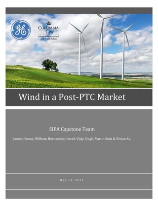 SIPA Capstone Team
James Doone, William Hernandez, Harsh Vijay Singh, Varun Soni & Vivian Xu
M a y 1 3 , 2 0 1 5
Wind in a Post-PTC Market
 