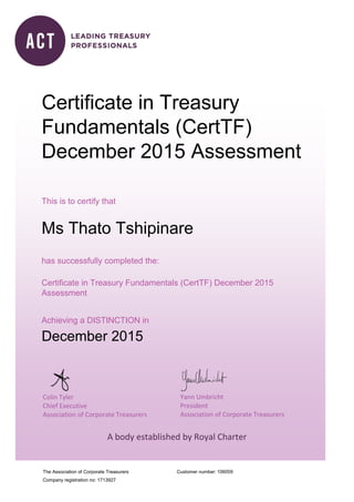 The Association of Corporate Treasurers
Company registration no: 1713927
Customer number:
Colin Tyler
Chief Executive
Association of Corporate Treasurers
Yann Umbricht
President
Association of Corporate Treasurers
A body established by Royal Charter
Certificate in Treasury
Fundamentals (CertTF)
December 2015 Assessment
This is to certify that
Ms Thato Tshipinare
has successfully completed the:
Certificate in Treasury Fundamentals (CertTF) December 2015
Assessment
Achieving a DISTINCTION in
December 2015
106059
 