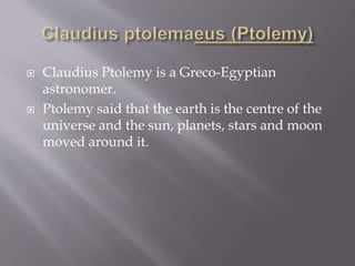  Claudius Ptolemy is a Greco-Egyptian
astronomer.
 Ptolemy said that the earth is the centre of the
universe and the sun, planets, stars and moon
moved around it.
 
