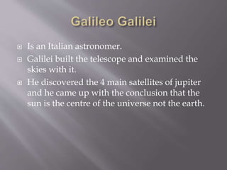  Is an Italian astronomer.
 Galilei built the telescope and examined the
skies with it.
 He discovered the 4 main satellites of jupiter
and he came up with the conclusion that the
sun is the centre of the universe not the earth.
 