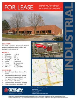 INDUSTRIAL
   FOR LEASE                                                                                     20 EAST WILMOT STREET
                                                                                                 RICHMOND HILL, ONTARIO




LOCATION:	
The facility is located in Beaver Creek Business
Park near the intersection of Leslie St. and
Highway 7 in Richmond Hill.

DETAILS:		
•  Total Area:  23,392 sf	
• Office Area:  30%
• Clear Height: 18 feet
•  Shipping:    2TL, 1DI
•  Zoning:      M-Industrial
•  Parking:      35 marked stalls
•  Lease Rate:  $6.25 psf net
•  T.M.I.:      $3.93 psf (2012)

COMMENTS:
•	 Desirable Beaver Creek Business Park                                                                      20 EAST WILMOT STREET	
	location
•	 Well maintained freestanding building
•	 High efficiency florescent lighting and
   new epoxy floors in warehouse
•	 Heavy power - 1200 Amps
•	 Experienced and professional Landlord
•	 Close proximity to Highway 404 / 407

                                                                             For more information, please call:
                                                                             Max Smirnis
                                                                             Sales Representative
                                                                             416-756-5407
                                                                             max.smirnis@ca.cushwake.com

           No warranty or representation, expressed or implied, is made as to the accuracy of the information contained herein, and same is submitted subject to errors,
           omissions, change of price, rental or other conditions, withdrawal without notice, and to any specific listingcondition, imposed by our principals.*Sales Representative
 