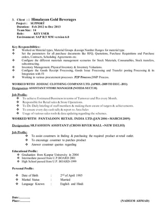 3. Client : : Himalayan Gold Beverages
Project : SUPPORT
Duration: Feb 2012 to Dec 2013
Team Size: 14
Role: KEY USER
Environment: SAP R/3 MM version 6.0
Key Responsibilities:
 Worked on Material types, Material Groups &assign Number Ranges for material type.
 Set the parameters for all purchase documents like RFQ, Quotations, Purchase Requisitions and Purchase
orders, Contracts, Scheduling Agreements etc.
 Configure the different materials management scenarios for Stock Materials, Consumables, Stock transfers,
subcontracting.
 Inventory Management, Physical Inventory & Inventory Valuations.
 Configure the Goods Receipt Processing, Goods Issue Processing and Transfer posting Processing & its
Integration with FI
 Working in various procurement processes .P2P Process,DMP Process.
WORKED WITH ZODIAC CLOTHING COMPANYLTD.(APRIL-2009TO DEC.-2011)
Designation: ASSISTANT STORE MANAGER (NOIDA SECT.18)
Job Profile:
 To achieve Estimated Bussiness in terms of Turnover and Pcs every Month.
 Responsible for Retail sales & Store Operations.
 To Do Daily briefing of staff members & making them aware of targets & achievements.
 To ensure every day cash tally & report to Area Sales
 Usage of various sales tools & data updating regarding the schemes.
WORKED WITH PANTALOON RETAIL INDIA LTD.(JAN 2006 –MARCH2009)
Designation: SR.FASHION ASSISTANT (CROSS RIVER MALL –NEW DELHI)
Job Profile:
 To assist coustmers in finding & purchasing the required product at retail outlet.
 To encourage coustmer to purches product
 Answer coustmer queries regarding
Educational Profile:
 Graduation from Kanpur University in 2004
 Intermediate passed from U.P.BOARD 2001
 High School passed from U.P. BOARD-1999
Personal Profile:
 Date of Birth : 2nd of April 1985
 Marital Status : Married
 Language Known : English and Hindi
Date:………..
Place:………. (NADEEM AHMAD)
 