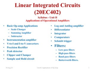 Linear Integrated Circuits
(20EC402)
Syllabus - Unit II
Applications of Operational Amplifiers
• Basic Op-amp Applications
– Scale Changer
– Summing Amplifier
– Subtractor
• Instrumentation amplifier
• V-to-I and I-to-V converters
• Precision Rectifier
• Peak detector
• Clipper and Clamper
• Sample and Hold circuit
• Log and Antilog amplifier
• Differentiator
• Integrator
• Comparators
• Schmitt trigger
• Filters:
– Low pass filters
– High pass filters
– Band pass filters
– Butterworth filters.
18-Aug-23 Unit-II: Applications of Op-Amp 1
 