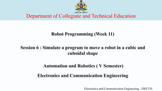 Department of Collegiate and Technical Education
Robot Programming (Week 11)
Session 6 : Simulate a program to move a robot in a cubic and
cuboidal shape
Automation and Robotics ( V Semester)
Electronics and Communication Engineering
Electronics and Communication Engineering –20EC53I
 