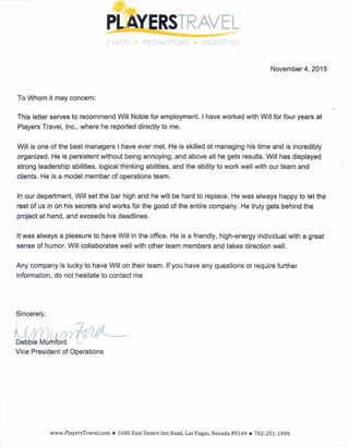 November 4, 2015
To Whom it may concern:
This letter serves to recommend Will Noble for employment. I have worked with Will for four years at
Players Travel, Inc., where he reported directly to me.
Will is one of the best managers I have ever met. He is skilled at managing his time and is incredibly
organized. He is persistent without being annoying, and above all he gets results. Will has displayed
strong leadership abilities, logical thinking abilities, and the ability to work well with our team and
clients. He is a model member of operations team.
In our department, Will set the bar high and he will be hard to replace. He was always happy to let the
rest of us in on his secrets and works for the good of the entire company. He truly gets behind the
project at hand, and exceeds his deadlines.
It was always a pleasure to have Will in the office. He is a friendly, high-energy individual with a great
sense of humor. Will collaborates well with other team members and takes direction well.
Any company is lucky to have Will on their team. If you have any questions or require further
information, do not hesitate to contact me
Sincerely,
Vice President of Operations
www.PlayersTravel.com • 1600 East Desert Inn Road, Las Vegas, Nevada 89169.702-251-1999
 