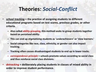 Theories: Social-Conflict
• school tracking = the practice of assigning students to different
educational programs based on test scores, previous grades, or other
criteria.
– Also called ability grouping, this method seeks to group students together
based on perceived ability.
– This can end up stigmatizing students as ‘underachievers’ or ‘slow learners.’
– Social categories like race, class, ethnicity, or gender can also impact
tracking.
– Tracking often causes disadvantaged students to end up in lower tracks.
– correspondence principle = schools promote values according to social class
and thus reinforce social class divisions.
• detracking = deliberately placing students in classes of mixed ability in
order to improve student performance.
 